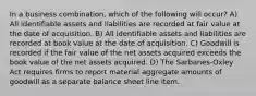 In a business combination, which of the following will occur? A) All identifiable assets and liabilities are recorded at fair value at the date of acquisition. B) All identifiable assets and liabilities are recorded at book value at the date of acquisition. C) Goodwill is recorded if the fair value of the net assets acquired exceeds the book value of the net assets acquired. D) The Sarbanes-Oxley Act requires firms to report material aggregate amounts of goodwill as a separate balance sheet line item.