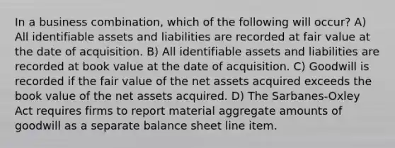 In a business combination, which of the following will occur? A) All identifiable assets and liabilities are recorded at fair value at the date of acquisition. B) All identifiable assets and liabilities are recorded at book value at the date of acquisition. C) Goodwill is recorded if the fair value of the net assets acquired exceeds the book value of the net assets acquired. D) The Sarbanes-Oxley Act requires firms to report material aggregate amounts of goodwill as a separate balance sheet line item.