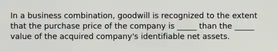 In a business combination, goodwill is recognized to the extent that the purchase price of the company is _____ than the _____ value of the acquired company's identifiable net assets.