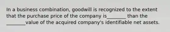 In a business combination, goodwill is recognized to the extent that the purchase price of the company is________ than the ________value of the acquired company's identifiable net assets.