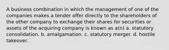 A business combination in which the management of one of the companies makes a tender offer directly to the shareholders of the other company to exchange their shares for securities or assets of the acquiring company is known as a(n) a. statutory consolidation. b. amalgamation. c. statutory merger. d. hostile takeover.