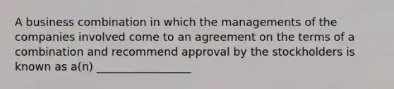 A business combination in which the managements of the companies involved come to an agreement on the terms of a combination and recommend approval by the stockholders is known as a(n) _________________