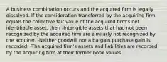 A business combination occurs and the acquired firm is legally dissolved. If the consideration transferred by the acquiring firm equals the collective fair value of the acquired firm's net identifiable asset, then -Intangible assets that had not been recognized by the acquired firm are similarly not recognized by the acquirer. -Neither goodwill nor a bargain purchase gain is recorded. -The acquired firm's assets and liabilities are recorded by the acquiring firm at their former book values.