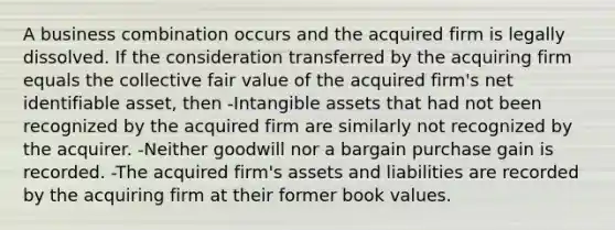 A business combination occurs and the acquired firm is legally dissolved. If the consideration transferred by the acquiring firm equals the collective fair value of the acquired firm's net identifiable asset, then -Intangible assets that had not been recognized by the acquired firm are similarly not recognized by the acquirer. -Neither goodwill nor a bargain purchase gain is recorded. -The acquired firm's assets and liabilities are recorded by the acquiring firm at their former book values.