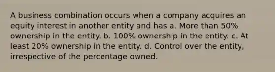 A business combination occurs when a company acquires an equity interest in another entity and has a. More than 50% ownership in the entity. b. 100% ownership in the entity. c. At least 20% ownership in the entity. d. Control over the entity, irrespective of the percentage owned.