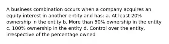 A business combination occurs when a company acquires an equity interest in another entity and has: a. At least 20% ownership in the entity b. More than 50% ownership in the entity c. 100% ownership in the entity d. Control over the entity, irrespective of the percentage owned