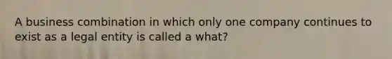 A business combination in which only one company continues to exist as a legal entity is called a what?