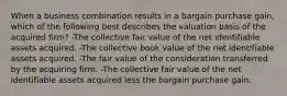 When a business combination results in a bargain purchase gain, which of the following best describes the valuation basis of the acquired firm? -The collective fair value of the net identifiable assets acquired. -The collective book value of the net identifiable assets acquired. -The fair value of the consideration transferred by the acquiring firm. -The collective fair value of the net identifiable assets acquired less the bargain purchase gain.