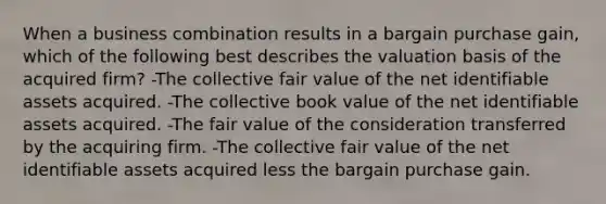 When a business combination results in a bargain purchase gain, which of the following best describes the valuation basis of the acquired firm? -The collective fair value of the net identifiable assets acquired. -The collective book value of the net identifiable assets acquired. -The fair value of the consideration transferred by the acquiring firm. -The collective fair value of the net identifiable assets acquired less the bargain purchase gain.