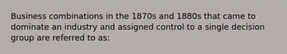 Business combinations in the 1870s and 1880s that came to dominate an industry and assigned control to a single decision group are referred to as: