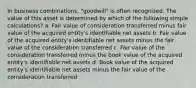 In business combinations, "goodwill" is often recognized. The value of this asset is determined by which of the following simple calculations? a. Fair value of consideration transferred minus fair value of the acquired entity's identifiable net assets b. Fair value of the acquired entity's identifiable net assets minus the fair value of the consideration transferred c. Fair value of the consideration transferred minus the book value of the acquired entity's identifiable net assets d. Book value of the acquired entity's identifiable net assets minus the fair value of the consideration transferred