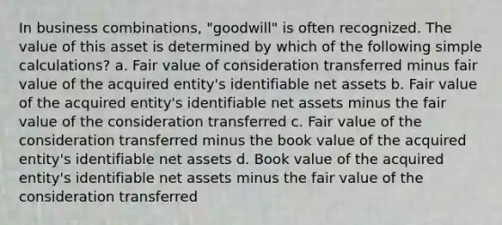 In business combinations, "goodwill" is often recognized. The value of this asset is determined by which of the following simple calculations? a. Fair value of consideration transferred minus fair value of the acquired entity's identifiable net assets b. Fair value of the acquired entity's identifiable net assets minus the fair value of the consideration transferred c. Fair value of the consideration transferred minus the book value of the acquired entity's identifiable net assets d. Book value of the acquired entity's identifiable net assets minus the fair value of the consideration transferred