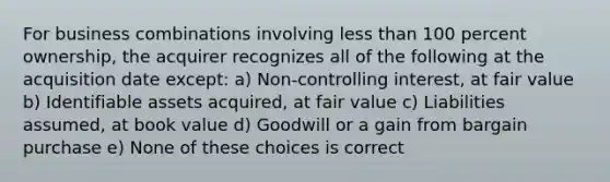 For business combinations involving less than 100 percent ownership, the acquirer recognizes all of the following at the acquisition date except: a) Non-controlling interest, at fair value b) Identifiable assets acquired, at fair value c) Liabilities assumed, at book value d) Goodwill or a gain from bargain purchase e) None of these choices is correct