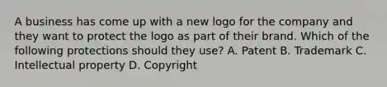 A business has come up with a new logo for the company and they want to protect the logo as part of their brand. Which of the following protections should they use? A. Patent B. Trademark C. Intellectual property D. Copyright