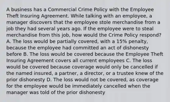 A business has a Commercial Crime Policy with the Employee Theft Insuring Agreement. While talking with an employee, a manager discovers that the employee stole merchandise from a job they had several years ago. If the employee were to steal merchandise from this job, how would the Crime Policy respond? A. The loss would be partially covered, with a 15% penalty, because the employee had committed an act of dishonesty before B. The loss would be covered because the Employee Theft Insuring Agreement covers all current employees C. The loss would be covered because coverage would only be cancelled if the named insured, a partner, a director, or a trustee knew of the prior dishonesty D. The loss would not be covered, as coverage for the employee would be immediately cancelled when the manager was told of the prior dishonesty