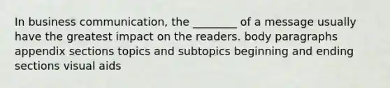 In business communication, the ________ of a message usually have the greatest impact on the readers. body paragraphs appendix sections topics and subtopics beginning and ending sections visual aids