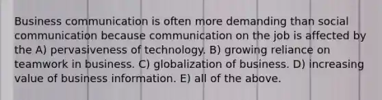 Business communication is often more demanding than social communication because communication on the job is affected by the A) pervasiveness of technology. B) growing reliance on teamwork in business. C) globalization of business. D) increasing value of business information. E) all of the above.