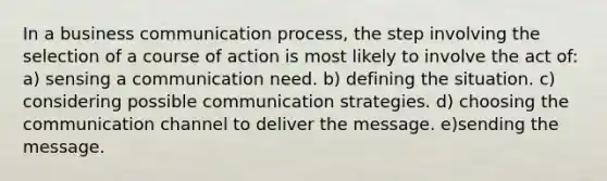 In a business communication process, the step involving the selection of a course of action is most likely to involve the act of: a) sensing a communication need. b) defining the situation. c) considering possible communication strategies. d) choosing the communication channel to deliver the message. e)sending the message.