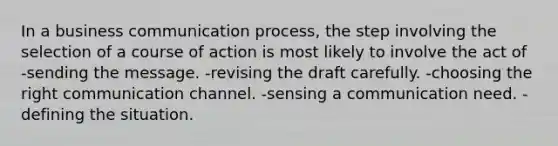 In a business communication process, the step involving the selection of a course of action is most likely to involve the act of -sending the message. -revising the draft carefully. -choosing the right communication channel. -sensing a communication need. -defining the situation.