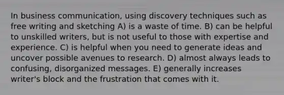 In business communication, using discovery techniques such as free writing and sketching A) is a waste of time. B) can be helpful to unskilled writers, but is not useful to those with expertise and experience. C) is helpful when you need to generate ideas and uncover possible avenues to research. D) almost always leads to confusing, disorganized messages. E) generally increases writer's block and the frustration that comes with it.