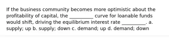 If the business community becomes more optimistic about the profitability of capital, the __________ curve for loanable funds would shift, driving the equilibrium interest rate __________. a. supply; up b. supply; down c. demand; up d. demand; down