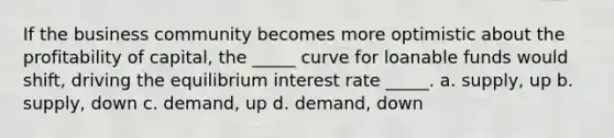 If the business community becomes more optimistic about the profitability of capital, the _____ curve for loanable funds would shift, driving the equilibrium interest rate _____. a. supply, up b. supply, down c. demand, up d. demand, down