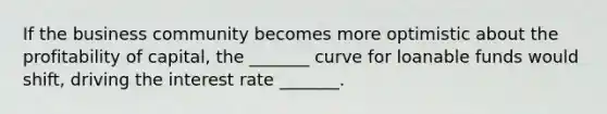 If the business community becomes more optimistic about the profitability of capital, the _______ curve for loanable funds would shift, driving the interest rate _______.