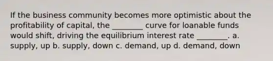 If the business community becomes more optimistic about the profitability of capital, the ________ curve for loanable funds would shift, driving the equilibrium interest rate ________. a. supply, up b. supply, down c. demand, up d. demand, down