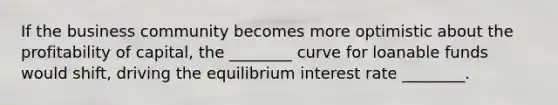 If the business community becomes more optimistic about the profitability of capital, the ________ curve for loanable funds would shift, driving the equilibrium interest rate ________.