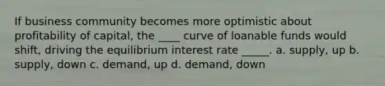 If business community becomes more optimistic about profitability of capital, the ____ curve of loanable funds would shift, driving the equilibrium interest rate _____. a. supply, up b. supply, down c. demand, up d. demand, down