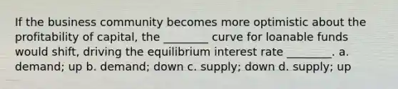 If the business community becomes more optimistic about the profitability of capital, the ________ curve for loanable funds would shift, driving the equilibrium interest rate ________. a. demand; up b. demand; down c. supply; down d. supply; up