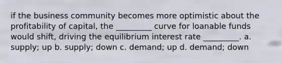 if the business community becomes more optimistic about the profitability of capital, the _________ curve for loanable funds would shift, driving the equilibrium interest rate _________. a. supply; up b. supply; down c. demand; up d. demand; down