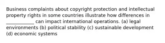 Business complaints about copyright protection and intellectual property rights in some countries illustrate how differences in ____________ can impact international operations. (a) legal environments (b) political stability (c) sustainable development (d) economic systems