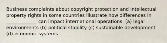 Business complaints about copyright protection and intellectual property rights in some countries illustrate how differences in _____________ can impact international operations. (a) legal environments (b) political stability (c) sustainable development (d) economic systems