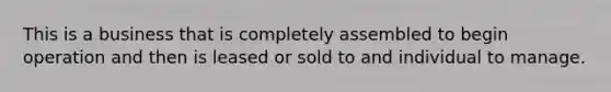 This is a business that is completely assembled to begin operation and then is leased or sold to and individual to manage.