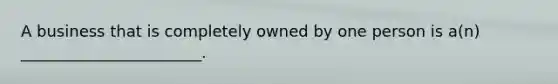 A business that is completely owned by one person is a(n) _______________________.