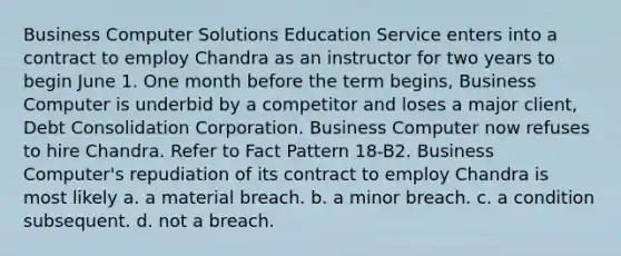 Business Computer Solutions Education Service enters into a contract to employ Chandra as an instructor for two years to begin June 1. One month before the term begins, Business Computer is underbid by a competitor and loses a major client, Debt Consolidation Corporation. Business Computer now refuses to hire Chandra. Refer to Fact Pattern 18-B2. Business Computer's repudiation of its contract to employ Chandra is most likely a. a material breach. b. a minor breach. c. a condition subsequent. d. not a breach.