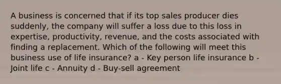 A business is concerned that if its top sales producer dies suddenly, the company will suffer a loss due to this loss in expertise, productivity, revenue, and the costs associated with finding a replacement. Which of the following will meet this business use of life insurance? a - Key person life insurance b - Joint life c - Annuity d - Buy-sell agreement