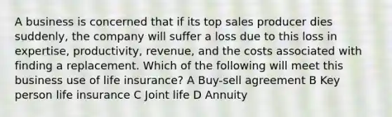 A business is concerned that if its top sales producer dies suddenly, the company will suffer a loss due to this loss in expertise, productivity, revenue, and the costs associated with finding a replacement. Which of the following will meet this business use of life insurance? A Buy-sell agreement B Key person life insurance C Joint life D Annuity