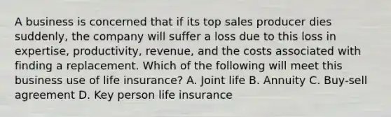 A business is concerned that if its top sales producer dies suddenly, the company will suffer a loss due to this loss in expertise, productivity, revenue, and the costs associated with finding a replacement. Which of the following will meet this business use of life insurance? A. Joint life B. Annuity C. Buy-sell agreement D. Key person life insurance