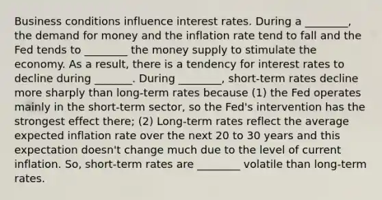 Business conditions influence interest rates. During a ________, the demand for money and the inflation rate tend to fall and the Fed tends to ________ the money supply to stimulate the economy. As a result, there is a tendency for interest rates to decline during _______. During ________, short-term rates decline more sharply than long-term rates because (1) the Fed operates mainly in the short-term sector, so the Fed's intervention has the strongest effect there; (2) Long-term rates reflect the average expected inflation rate over the next 20 to 30 years and this expectation doesn't change much due to the level of current inflation. So, short-term rates are ________ volatile than long-term rates.