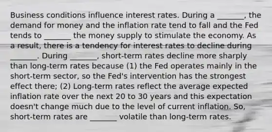 Business conditions influence interest rates. During a _______, the demand for money and the inflation rate tend to fall and the Fed tends to _______ the money supply to stimulate the economy. As a result, there is a tendency for interest rates to decline during _______. During _______, short-term rates decline more sharply than long-term rates because (1) the Fed operates mainly in the short-term sector, so the Fed's intervention has the strongest effect there; (2) Long-term rates reflect the average expected inflation rate over the next 20 to 30 years and this expectation doesn't change much due to the level of current inflation. So, short-term rates are _______ volatile than long-term rates.