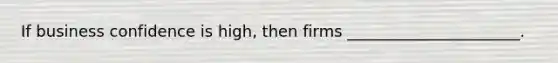 If business confidence is high, then firms ______________________.