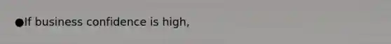 ●If business confidence is high,