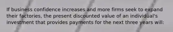 If business confidence increases and more firms seek to expand their factories, the present discounted value of an individual's investment that provides payments for the next three years will: