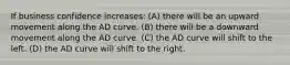 If business confidence increases: (A) there will be an upward movement along the AD curve. (B) there will be a downward movement along the AD curve. (C) the AD curve will shift to the left. (D) the AD curve will shift to the right.