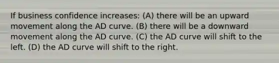 If business confidence increases: (A) there will be an upward movement along the AD curve. (B) there will be a downward movement along the AD curve. (C) the AD curve will shift to the left. (D) the AD curve will shift to the right.