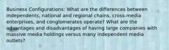 Business Configurations: What are the differences between independents, national and regional chains, cross-media enterprises, and conglomerates operate? What are the advantages and disadvantages of having large companies with massive media holdings versus many independent media outlets?