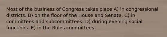 Most of the business of Congress takes place A) in congressional districts. B) on the floor of the House and Senate. C) in committees and subcommittees. D) during evening social functions. E) in the Rules committees.