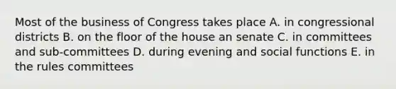 Most of the business of Congress takes place A. in congressional districts B. on the floor of the house an senate C. in committees and sub-committees D. during evening and social functions E. in the rules committees